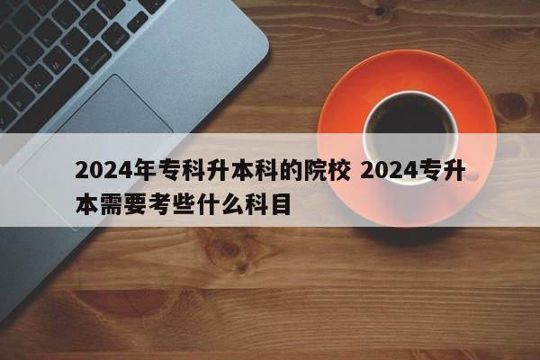 2024年专科升本科的院校 2024专升本需要考些什么科目