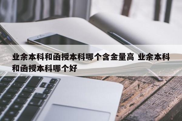 业余本科和函授本科哪个含金量高 业余本科和函授本科哪个好