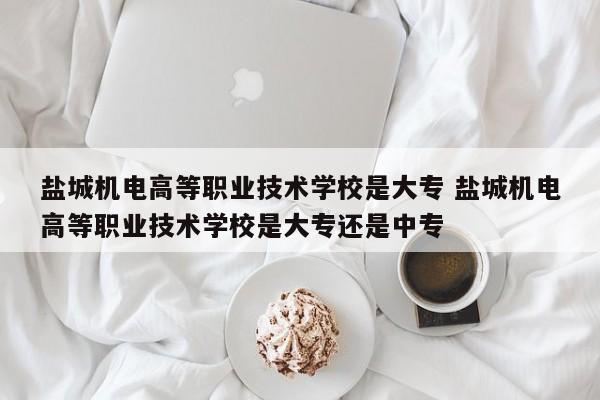 盐城机电高等职业技术学校是大专 盐城机电高等职业技术学校是大专还是中专