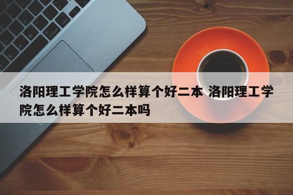 洛阳理工学院怎么样算个好二本 洛阳理工学院怎么样算个好二本吗