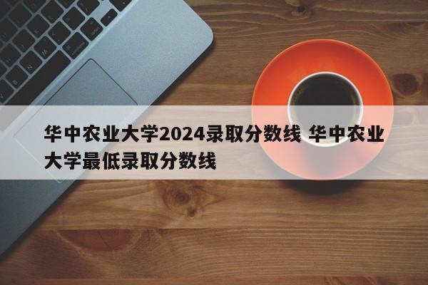 华中农业大学2024录取分数线 华中农业大学最低录取分数线