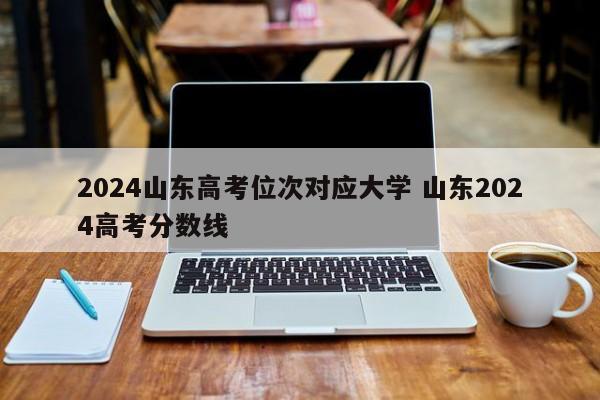 2024山东高考位次对应大学 山东2024高考分数线