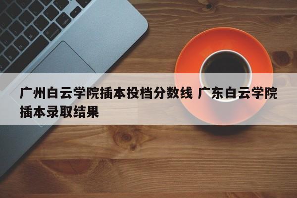 广州白云学院插本投档分数线 广东白云学院插本录取结果-第1张图片-江苏在职研究生招生信息网