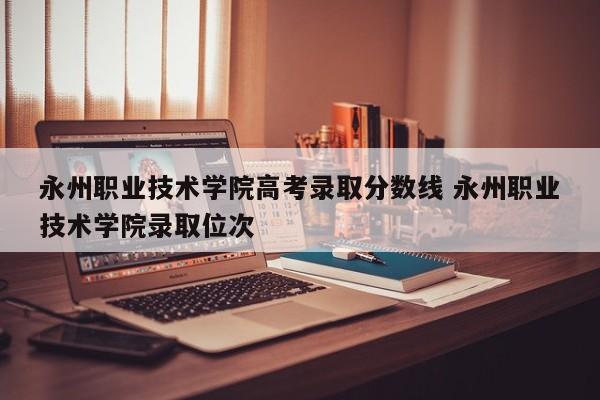 永州职业技术学院高考录取分数线 永州职业技术学院录取位次