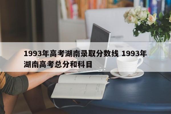 1993年高考湖南录取分数线 1993年湖南高考总分和科目