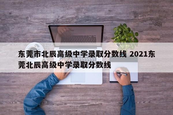 东莞市北辰高级中学录取分数线 2021东莞北辰高级中学录取分数线