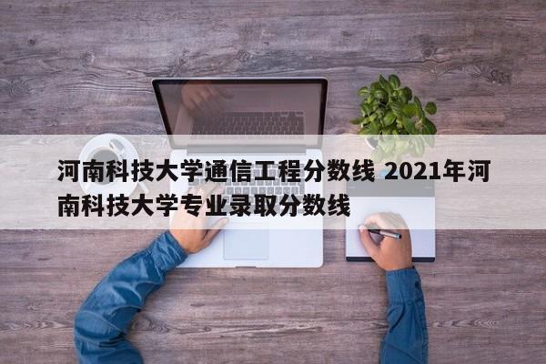 河南科技大学通信工程分数线 2021年河南科技大学专业录取分数线-第1张图片-江苏在职研究生招生信息网