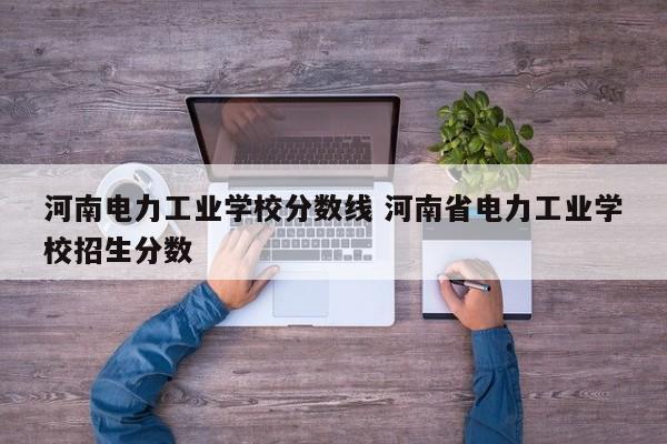 河南电力工业学校分数线 河南省电力工业学校招生分数