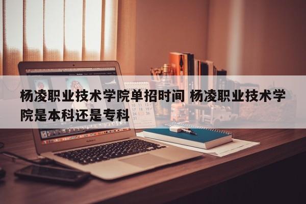 杨凌职业技术学院单招时间 杨凌职业技术学院是本科还是专科