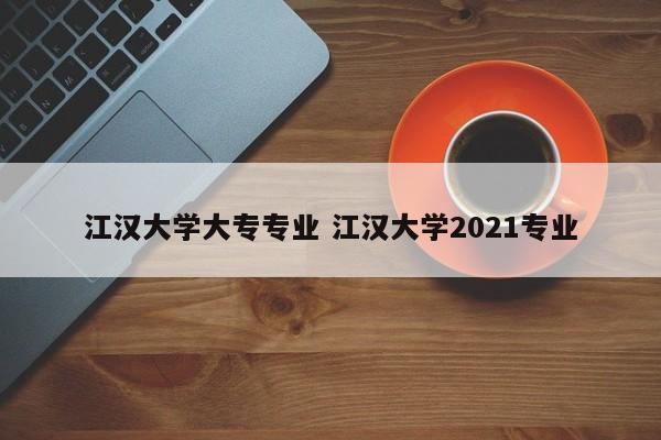 江汉大学大专专业 江汉大学2021专业-第1张图片-江苏在职研究生招生信息网