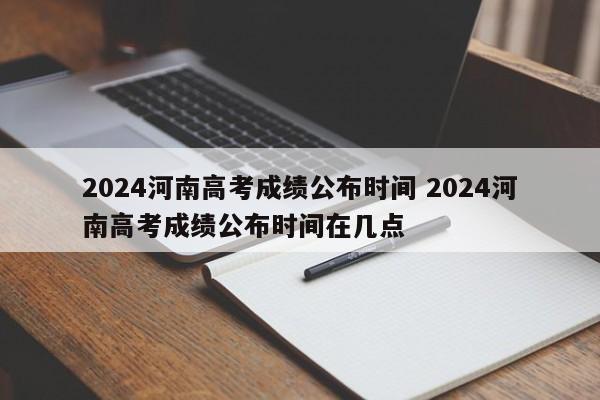 2024河南高考成绩公布时间 2024河南高考成绩公布时间在几点