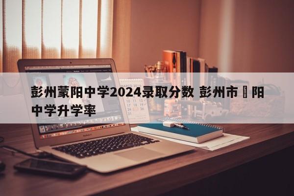 彭州蒙阳中学2024录取分数 彭州市濛阳中学升学率