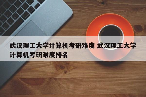 武汉理工大学计算机考研难度 武汉理工大学计算机考研难度排名