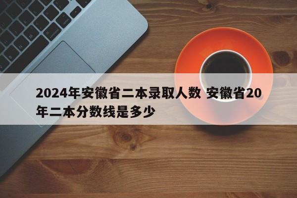 2024年安徽省二本录取人数 安徽省20年二本分数线是多少-第1张图片-江苏在职研究生招生信息网