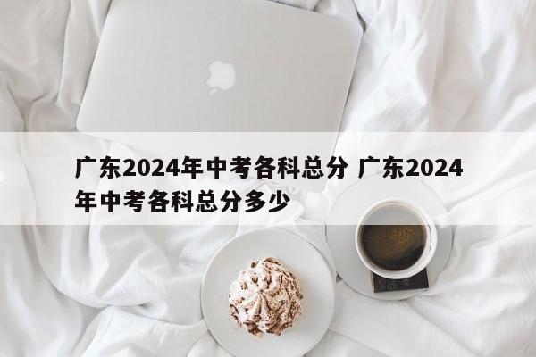 广东2024年中考各科总分 广东2024年中考各科总分多少-第1张图片-江苏在职研究生招生信息网