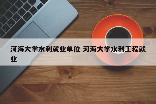 河海大学水利就业单位 河海大学水利工程就业-第1张图片-江苏在职研究生招生信息网