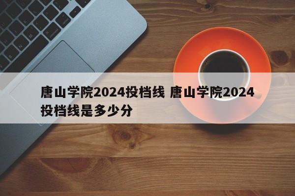 唐山学院2024投档线 唐山学院2024投档线是多少分