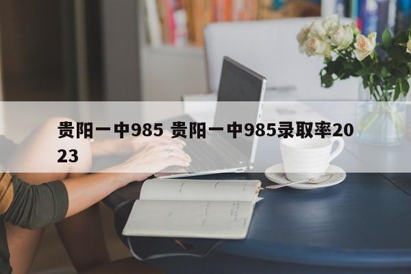 贵阳一中985 贵阳一中985录取率2023