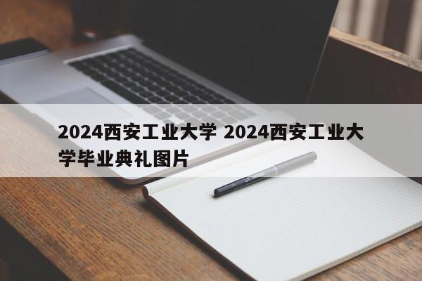 2024西安工业大学 2024西安工业大学毕业典礼图片