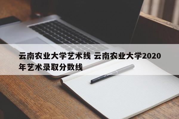 云南农业大学艺术线 云南农业大学2020年艺术录取分数线