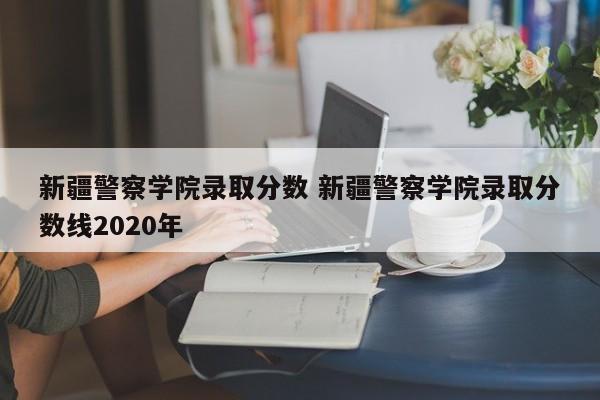 新疆警察学院录取分数 新疆警察学院录取分数线2020年