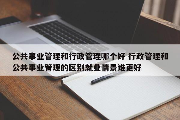 公共事业管理和行政管理哪个好 行政管理和公共事业管理的区别就业情景谁更好