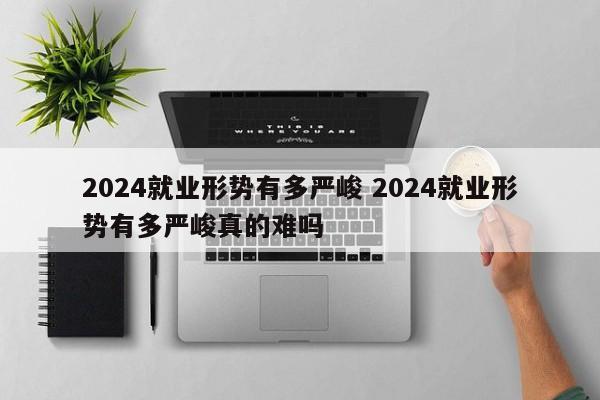 2024就业形势有多严峻 2024就业形势有多严峻真的难吗