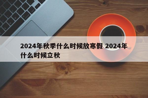 2024年秋季什么时候放寒假 2024年什么时候立秋