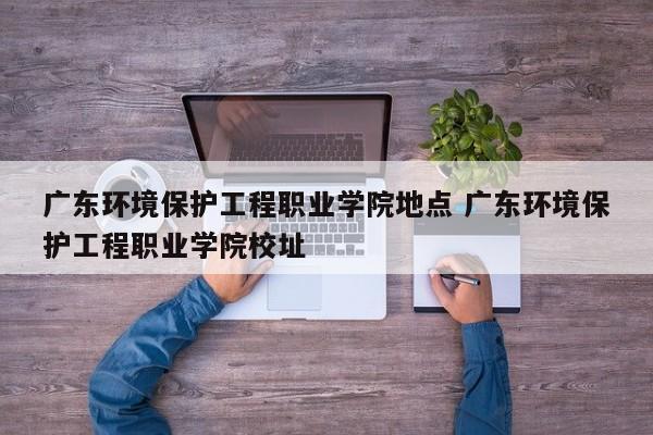 广东环境保护工程职业学院地点 广东环境保护工程职业学院校址-第1张图片-江苏在职研究生招生信息网