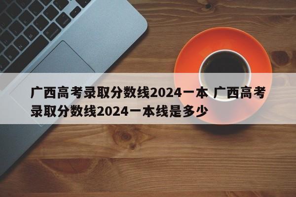 广西高考录取分数线2024一本 广西高考录取分数线2024一本线是多少-第1张图片-江苏在职研究生招生信息网