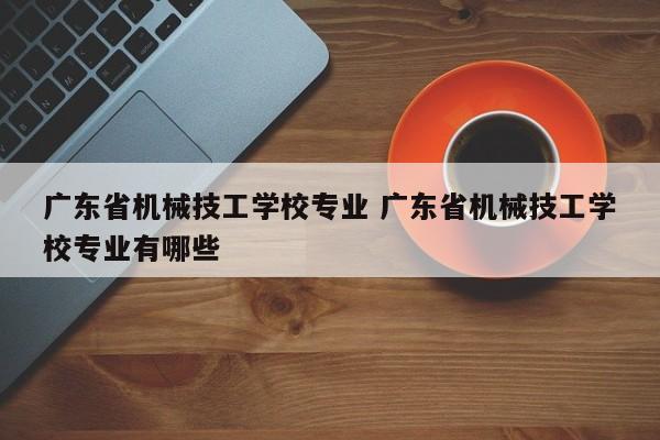 广东省机械技工学校专业 广东省机械技工学校专业有哪些-第1张图片-江苏在职研究生招生信息网