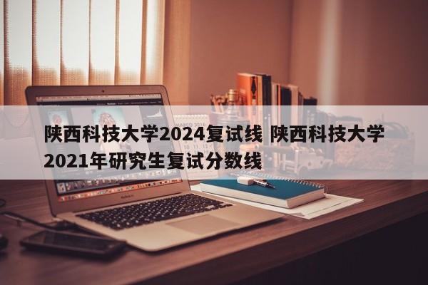 陕西科技大学2024复试线 陕西科技大学2021年研究生复试分数线-第1张图片-江苏在职研究生招生信息网