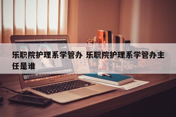 乐职院护理系学管办 乐职院护理系学管办主任是谁-第1张图片-江苏在职研究生招生信息网