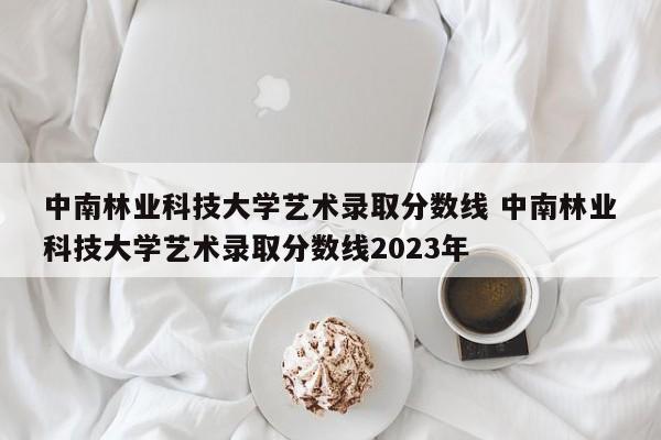 中南林业科技大学艺术录取分数线 中南林业科技大学艺术录取分数线2023年-第1张图片-江苏在职研究生招生信息网