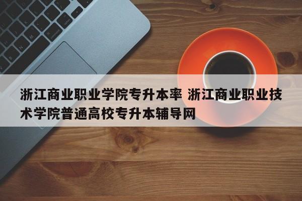 浙江商业职业学院专升本率 浙江商业职业技术学院普通高校专升本辅导网-第1张图片-江苏在职研究生招生信息网