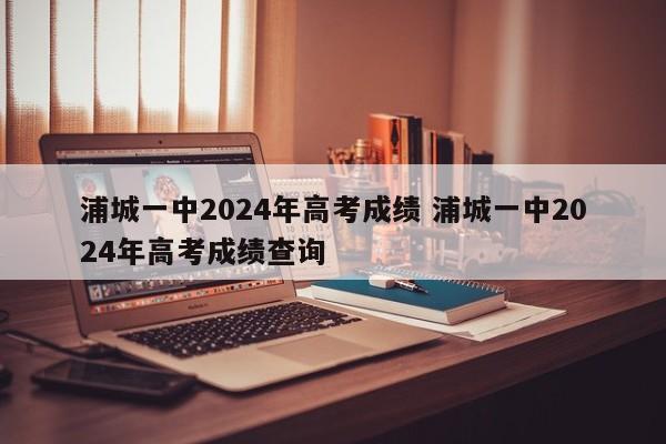 浦城一中2024年高考成绩 浦城一中2024年高考成绩查询-第1张图片-江苏在职研究生招生信息网