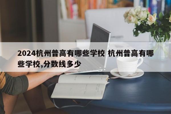 2024杭州普高有哪些学校 杭州普高有哪些学校,分数线多少-第1张图片-江苏在职研究生招生信息网