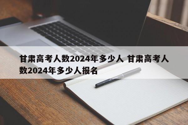 甘肃高考人数2024年多少人 甘肃高考人数2024年多少人报名-第1张图片-江苏在职研究生招生信息网