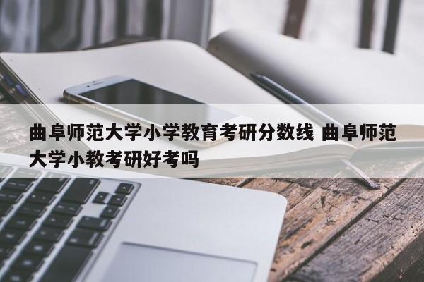 曲阜师范大学小学教育考研分数线 曲阜师范大学小教考研好考吗-第1张图片-江苏在职研究生招生信息网