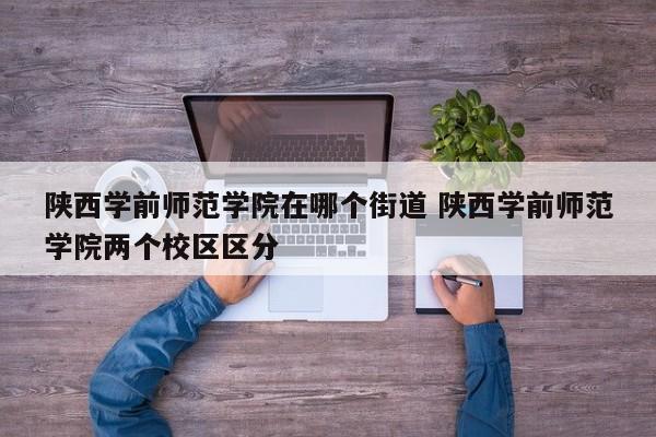 陕西学前师范学院在哪个街道 陕西学前师范学院两个校区区分-第1张图片-江苏在职研究生招生信息网