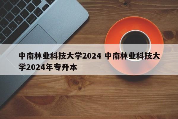 中南林业科技大学2024 中南林业科技大学2024年专升本-第1张图片-江苏在职研究生招生信息网