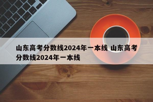 山东高考分数线2024年一本线 山东高考分数线2024年一本线