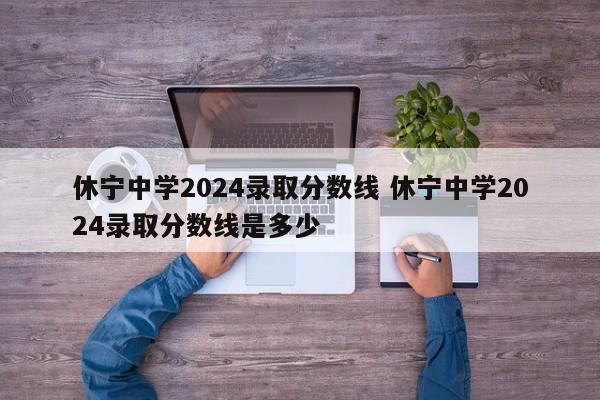 休宁中学2024录取分数线 休宁中学2024录取分数线是多少