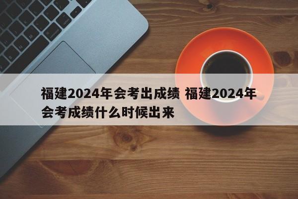 福建2024年会考出成绩 福建2024年会考成绩什么时候出来