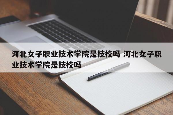 河北女子职业技术学院是技校吗 河北女子职业技术学院是技校吗-第1张图片-江苏在职研究生招生信息网