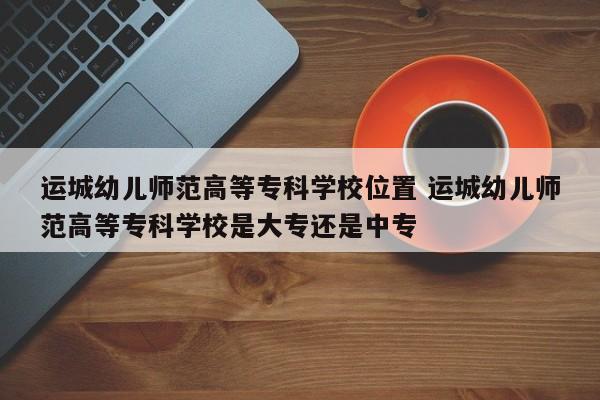 运城幼儿师范高等专科学校位置 运城幼儿师范高等专科学校是大专还是中专