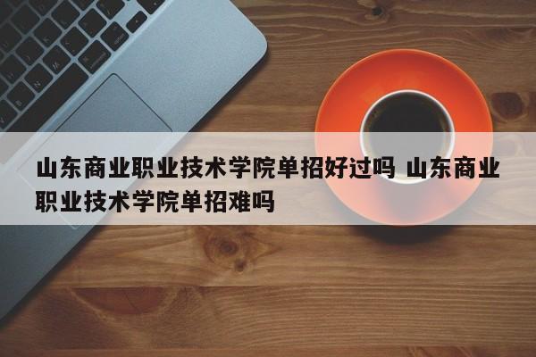 山东商业职业技术学院单招好过吗 山东商业职业技术学院单招难吗-第1张图片-江苏在职研究生招生信息网