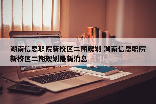 湖南信息职院新校区二期规划 湖南信息职院新校区二期规划最新消息