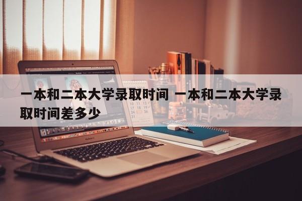 一本和二本大学录取时间 一本和二本大学录取时间差多少