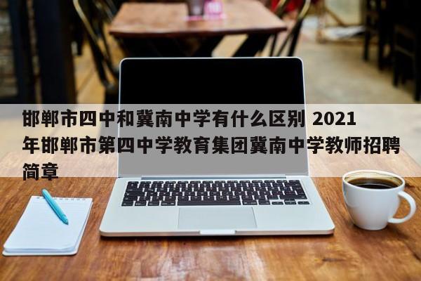 邯郸市四中和冀南中学有什么区别 2021年邯郸市第四中学教育集团冀南中学教师招聘简章